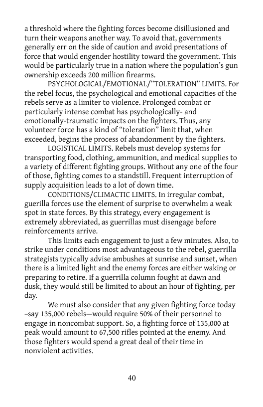 a threshold where the fighting forces become disillusioned and turn their weapons another way. To avoid that, governments generally err on the side of caution and avoid presentations of force that would engender hostility toward the government. This would be particularly true in anation where the population’s gun ownership exceeds 200 million firearms.  PSYCHOLOGICAL/EMOTIONAL/"TOLERATION” LIMITS. For the rebel focus, the psychological and emotional capacities of the rebels serve as a limiter to violence. Prolonged combat or particularly intense combat has psychologically- and emotionally-traumatic impacts on the fighters. Thus, any volunteer force has a kind of “toleration” limit that, when exceeded, begins the process of abandonment by the fighters.  LOGISTICAL LIMITS. Rebels must develop systems for transporting food, clothing, ammunition, and medical supplies to a variety of different fighting groups. Without any one of the four of those, fighting comes to a standstill. Frequent interruption of supply acquisition leads to a lot of down time.  CONDITIONS/CLIMACTIC LIMITS, In irregular combat, guerilla forces use the element of surprise to overwhelm a weak spot in state forces. By this strategy, every engagement is extremely abbreviated, as guerrillas must disengage before reinforcements arrive.  This limits each engagement to just a few minutes. Also, to strike under conditions most advantageous to the rebel, guerrilla strategists typically advise ambushes at sunrise and sunset, when there is a limited light and the enemy forces are either waking or preparing to retire. If a guerrilla column fought at dawn and dusk, they would still be limited to about an hour of fighting, per day.  We must also consider that any given fighting force today ~say 135,000 rebels—would require 50% of their personnel to engage in noncombat support. So, a fighting force of 135,000 at peak would amount to 67,500 rifles pointed at the enemy. And those fighters would spend a great deal of their time in nonviolent activities.  40 
